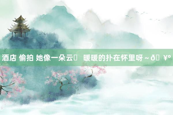 酒店 偷拍 她像一朵云☁ 暖暖的扑在怀里呀～🥰