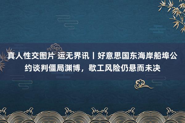 真人性交图片 运无界讯丨好意思国东海岸船埠公约谈判僵局渊博，歇工风险仍悬而未决