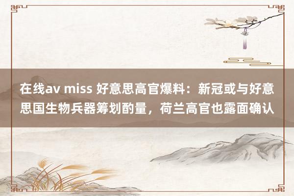 在线av miss 好意思高官爆料：新冠或与好意思国生物兵器筹划酌量，荷兰高官也露面确认