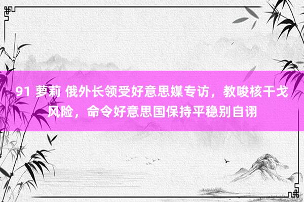 91 萝莉 俄外长领受好意思媒专访，教唆核干戈风险，命令好意思国保持平稳别自诩