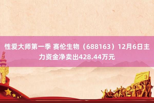 性爱大师第一季 赛伦生物（688163）12月6日主力资金净卖出428.44万元