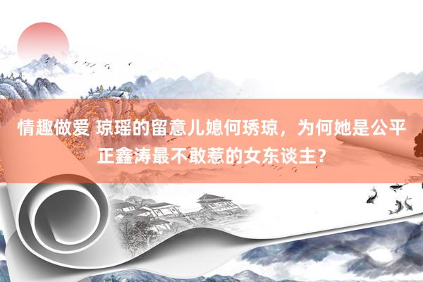 情趣做爱 琼瑶的留意儿媳何琇琼，为何她是公平正鑫涛最不敢惹的女东谈主？