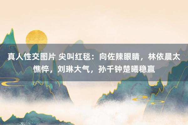 真人性交图片 尖叫红毯：向佐辣眼睛，林依晨太憔悴，刘琳大气，孙千钟楚曦稳赢