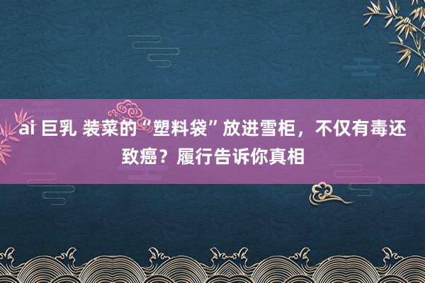 ai 巨乳 装菜的“塑料袋”放进雪柜，不仅有毒还致癌？履行告诉你真相