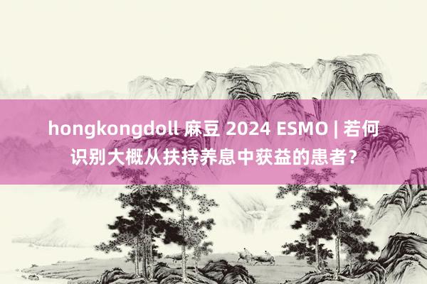 hongkongdoll 麻豆 2024 ESMO | 若何识别大概从扶持养息中获益的患者？