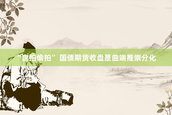 “自拍偷拍” 国债期货收盘是曲端推崇分化