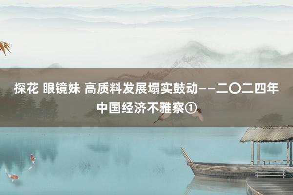 探花 眼镜妹 高质料发展塌实鼓动——二〇二四年中国经济不雅察①