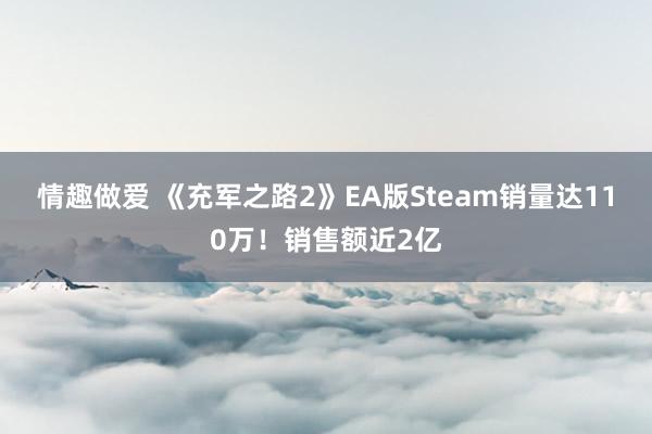 情趣做爱 《充军之路2》EA版Steam销量达110万！销售额近2亿