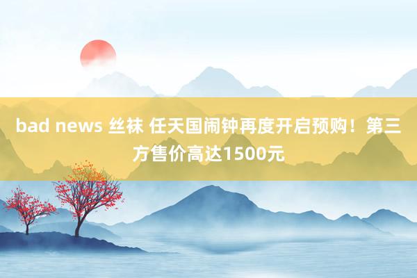 bad news 丝袜 任天国闹钟再度开启预购！第三方售价高达1500元