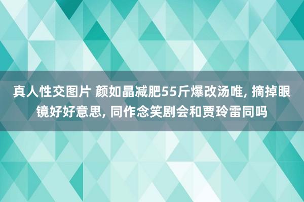 真人性交图片 颜如晶减肥55斤爆改汤唯， 摘掉眼镜好好意思， 同作念笑剧会和贾玲雷同吗