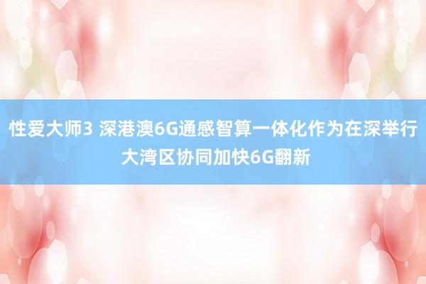 性爱大师3 深港澳6G通感智算一体化作为在深举行 大湾区协同加快6G翻新