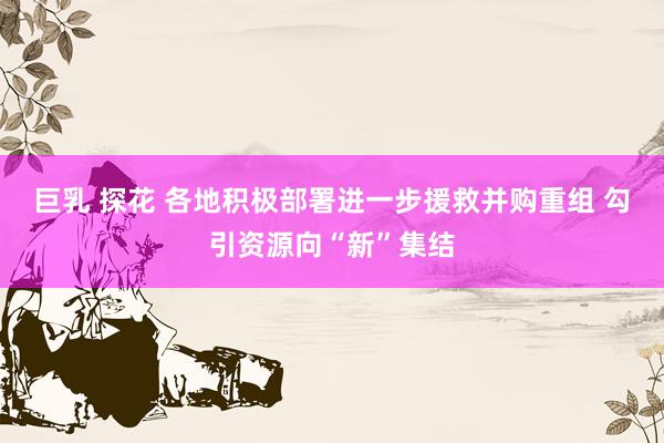 巨乳 探花 各地积极部署进一步援救并购重组 勾引资源向“新”集结