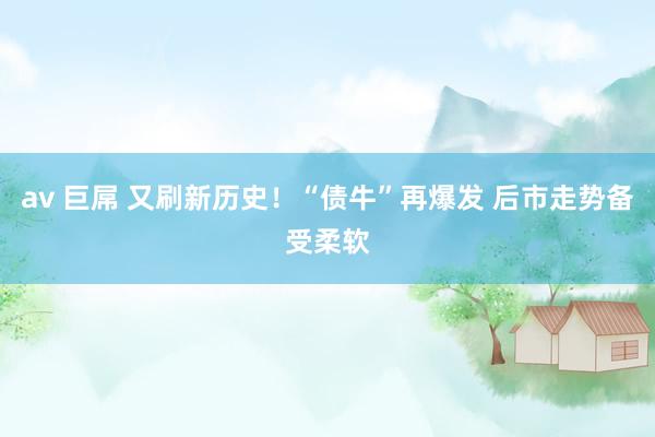 av 巨屌 又刷新历史！“债牛”再爆发 后市走势备受柔软
