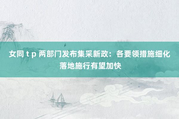 女同 t p 两部门发布集采新政：各要领措施细化 落地施行有望加快