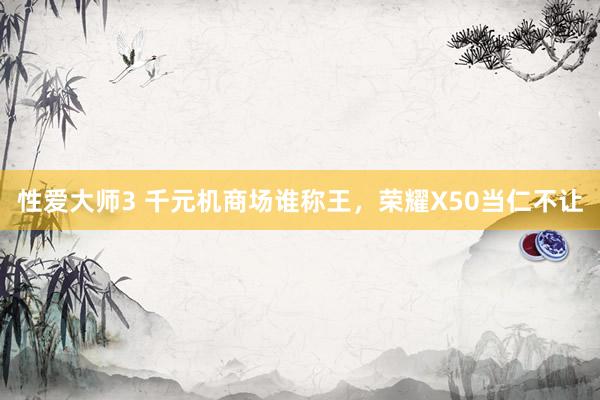 性爱大师3 千元机商场谁称王，荣耀X50当仁不让