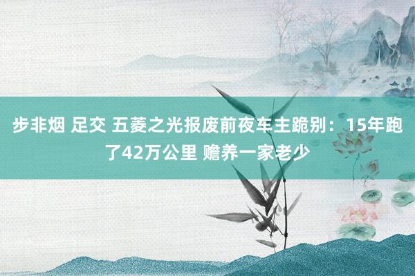 步非烟 足交 五菱之光报废前夜车主跪别：15年跑了42万公里 赡养一家老少