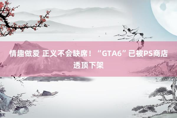 情趣做爱 正义不会缺席！“GTA6”已被PS商店透顶下架