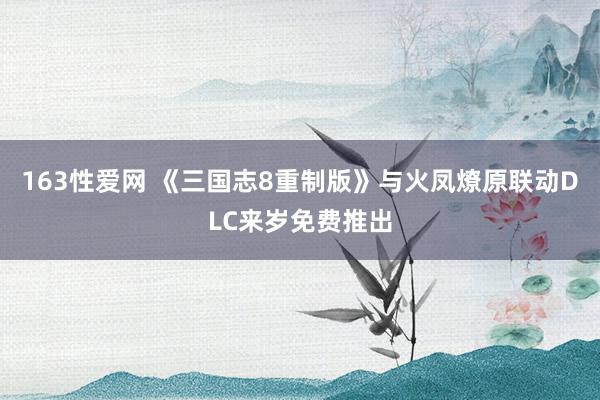 163性爱网 《三国志8重制版》与火凤燎原联动DLC来岁免费推出