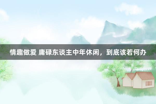 情趣做爱 庸碌东谈主中年休闲，到底该若何办