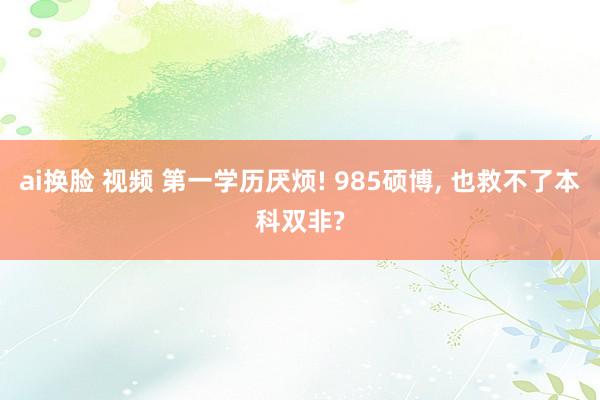ai换脸 视频 第一学历厌烦! 985硕博， 也救不了本科双非?