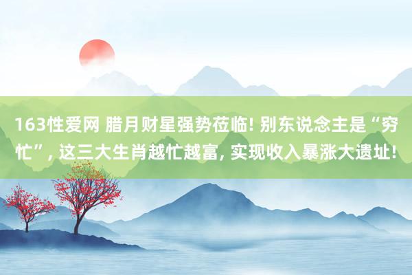 163性爱网 腊月财星强势莅临! 别东说念主是“穷忙”， 这三大生肖越忙越富， 实现收入暴涨大遗址!