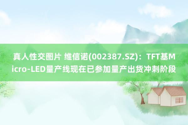 真人性交图片 维信诺(002387.SZ)：TFT基Micro-LED量产线现在已参加量产出货冲刺阶段