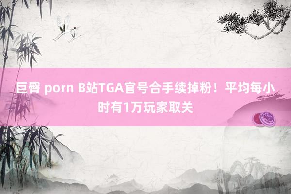 巨臀 porn B站TGA官号合手续掉粉！平均每小时有1万玩家取关