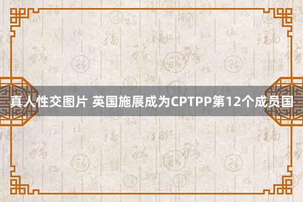 真人性交图片 英国施展成为CPTPP第12个成员国