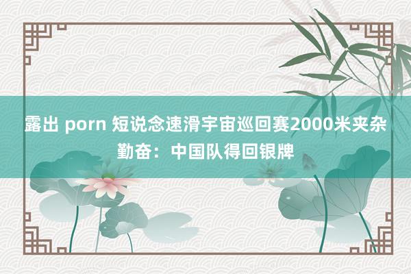 露出 porn 短说念速滑宇宙巡回赛2000米夹杂勤奋：中国队得回银牌