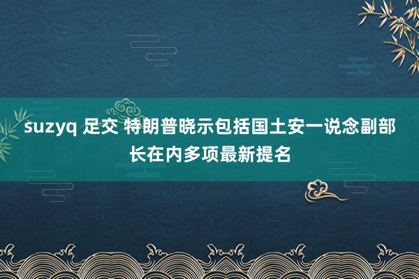 suzyq 足交 特朗普晓示包括国土安一说念副部长在内多项最新提名