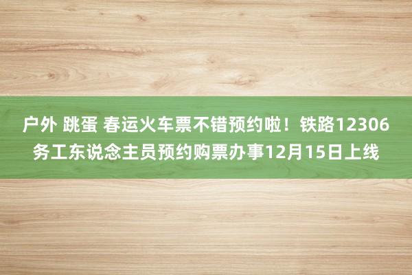 户外 跳蛋 春运火车票不错预约啦！铁路12306务工东说念主员预约购票办事12月15日上线