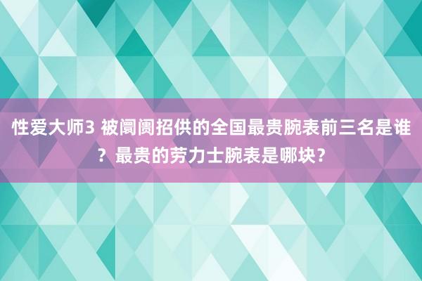 性爱大师3 被阛阓招供的全国最贵腕表前三名是谁？最贵的劳力士腕表是哪块？