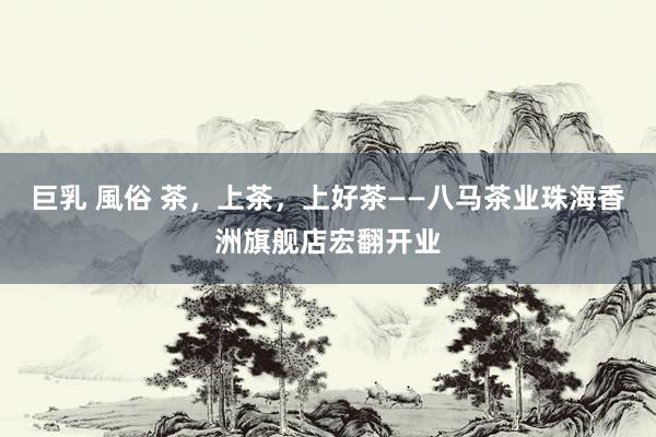 巨乳 風俗 茶，上茶，上好茶——八马茶业珠海香洲旗舰店宏翻开业