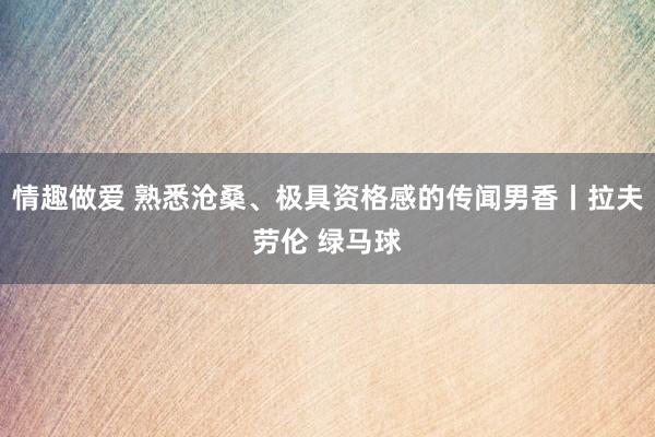 情趣做爱 熟悉沧桑、极具资格感的传闻男香丨拉夫劳伦 绿马球