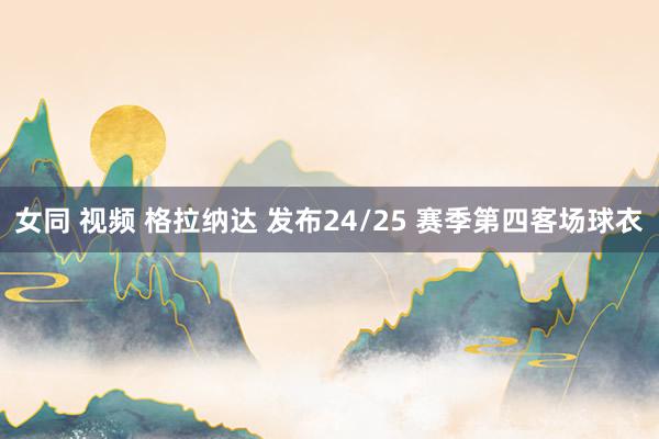 女同 视频 格拉纳达 发布24/25 赛季第四客场球衣