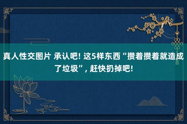 真人性交图片 承认吧! 这5样东西“攒着攒着就造成了垃圾”， 赶快扔掉吧!