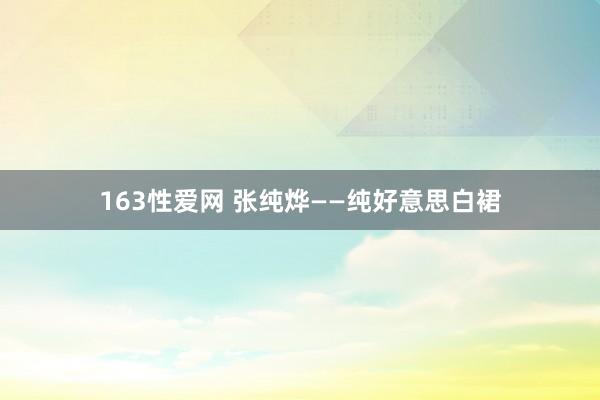 163性爱网 张纯烨——纯好意思白裙