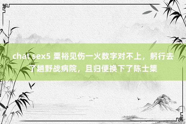 chat sex5 粟裕见伤一火数字对不上，躬行去了趟野战病院，且归便换下了陈士榘