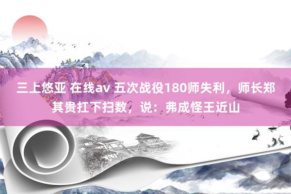 三上悠亚 在线av 五次战役180师失利，师长郑其贵扛下扫数，说：弗成怪王近山