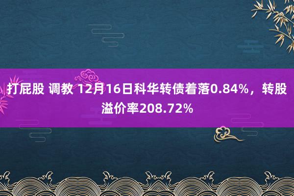打屁股 调教 12月16日科华转债着落0.84%，转股溢价率208.72%