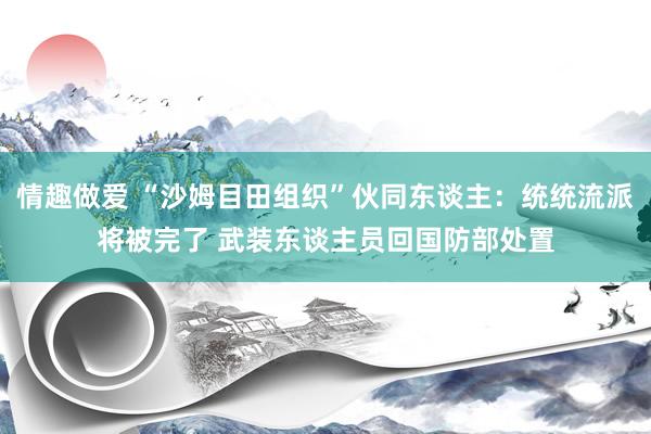 情趣做爱 “沙姆目田组织”伙同东谈主：统统流派将被完了 武装东谈主员回国防部处置