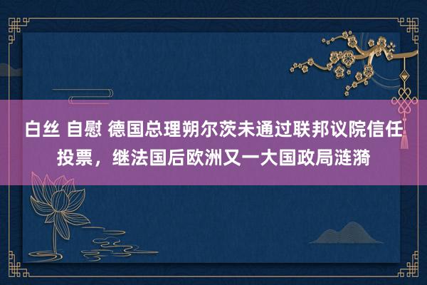 白丝 自慰 德国总理朔尔茨未通过联邦议院信任投票，继法国后欧洲又一大国政局涟漪