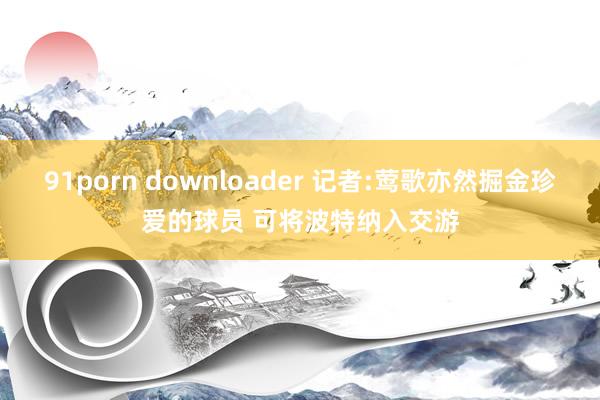 91porn downloader 记者:莺歌亦然掘金珍爱的球员 可将波特纳入交游