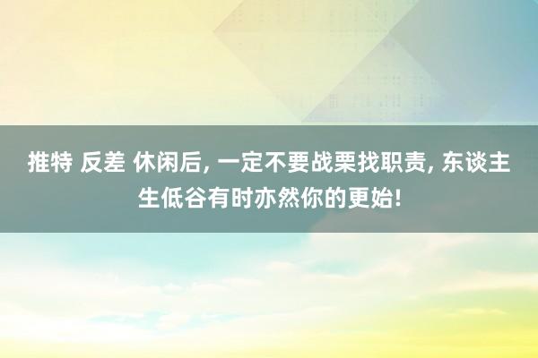 推特 反差 休闲后， 一定不要战栗找职责， 东谈主生低谷有时亦然你的更始!