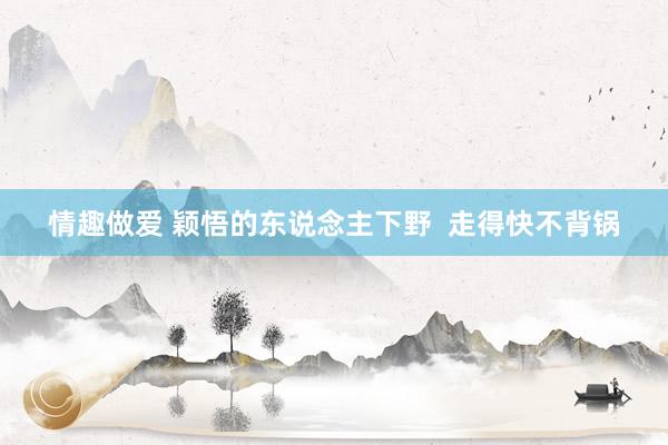 情趣做爱 颖悟的东说念主下野 走得快不背锅