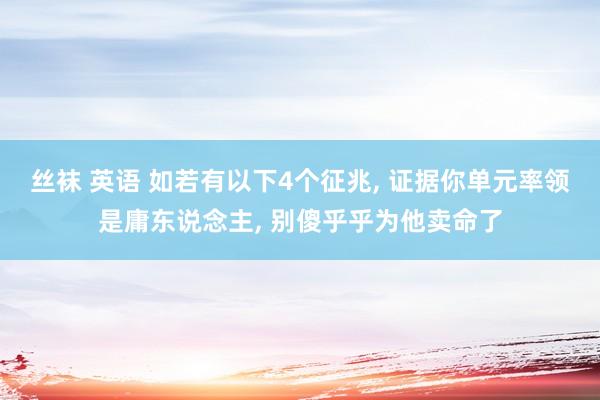 丝袜 英语 如若有以下4个征兆， 证据你单元率领是庸东说念主， 别傻乎乎为他卖命了