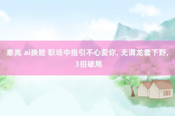 秦岚 ai换脸 职场中指引不心爱你， 无谓龙套下野， 3招破局