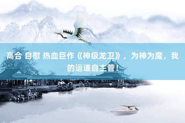 高合 自慰 热血巨作《神级龙卫》，为神为魔，我的运道自主管！