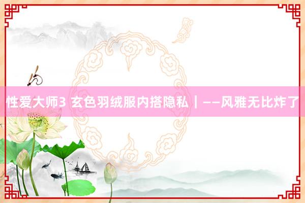 性爱大师3 玄色羽绒服内搭隐私｜——风雅无比炸了