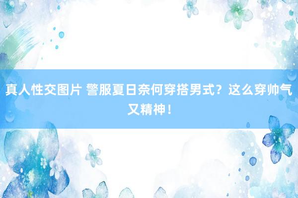 真人性交图片 警服夏日奈何穿搭男式？这么穿帅气又精神！